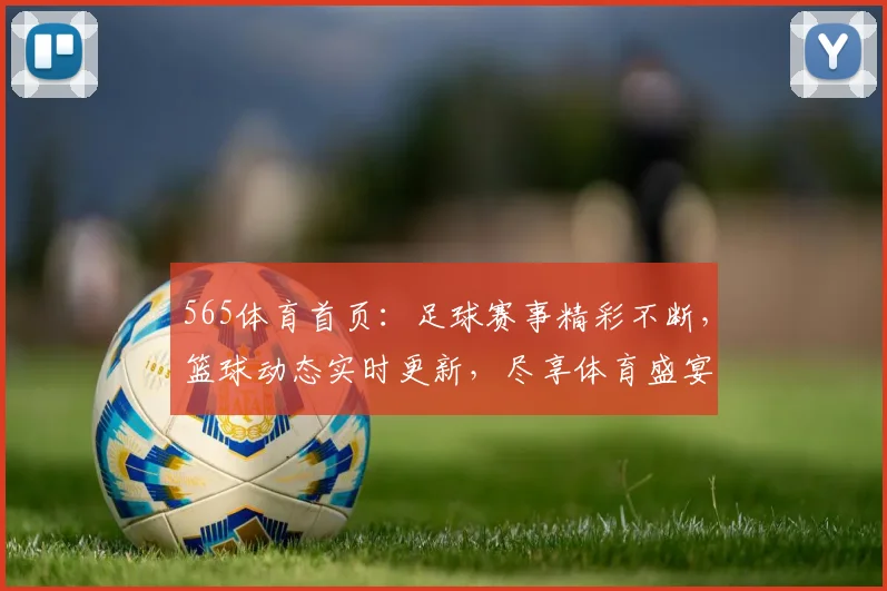 565体育首页：足球赛事精彩不断，篮球动态实时更新，尽享体育盛宴，一网打尽