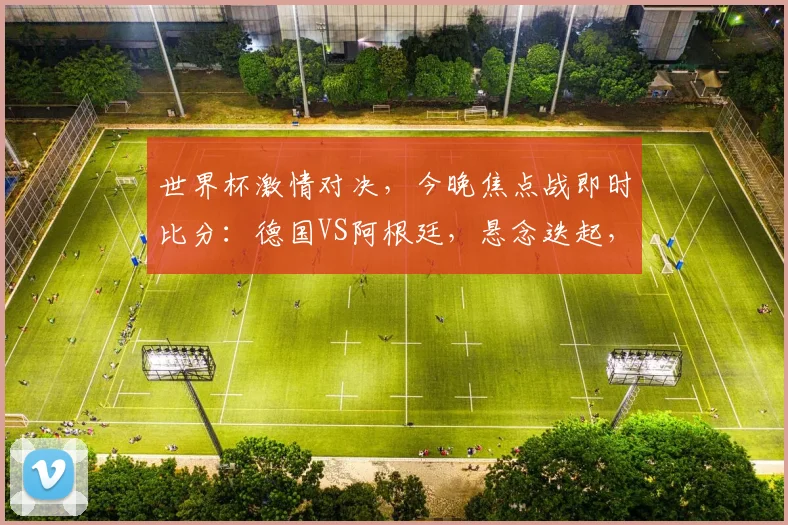 世界杯激情对决，今晚焦点战即时比分：德国VS阿根廷，悬念迭起，谁将问鼎