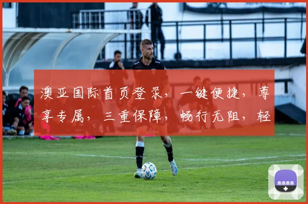 澳亚国际首页登录，一键便捷，尊享专属，三重保障，畅行无阻，轻松登录体验